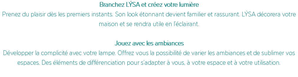 Branchez LÝSA et créez votre lumière
Prenez du plaisir dès les premiers instants. Son look étonnant devient familier et rassurant. LÝSA décorera votre maison et se rendra utile en l’éclairant. Jouez avec les ambiances
Développer la complicité avec votre lampe. Offrez vous la possibilité de varier les ambiances et de sublimer vos espaces. Des éléments de différenciation pour s’adapter à vous, à votre espace et à votre utilisation.