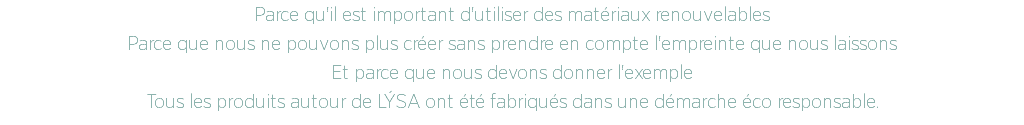 Parce qu'il est important d'utiliser des matériaux renouvelables
Parce que nous ne pouvons plus créer sans prendre en compte l'empreinte que nous laissons
Et parce que nous devons donner l'exemple
Tous les produits autour de LÝSA ont été fabriqués dans une démarche éco responsable.