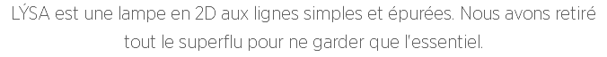 LÝSA est une lampe en 2D aux lignes simples et épurées. Nous avons retiré tout le superflu pour ne garder que l'essentiel.