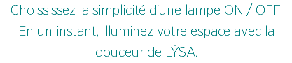 Choississez la simplicité d'une lampe ON / OFF.
En un instant, illuminez votre espace avec la douceur de LÝSA.