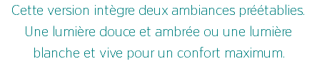 Cette version intègre deux ambiances préétablies. Une lumière douce et ambrée ou une lumière blanche et vive pour un confort maximum. 