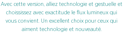 Avec cette version, alliez technologie et gestuelle et choississez avec exactitude le flux lumineux qui vous convient. Un excellent choix pour ceux qui aiment technologie et nouveauté.