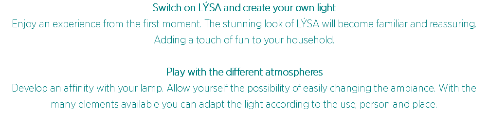 Switch on LÝSA and create your own light
Enjoy an experience from the first moment. The stunning look of LÝSA will become familiar and reassuring. Adding a touch of fun to your household. Play with the different atmospheres Develop an affinity with your lamp. Allow yourself the possibility of easily changing the ambiance. With the many elements available you can adapt the light according to the use, person and place.