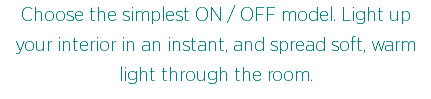 Choose the simplest ON / OFF model. Light up your interior in an instant, and spread soft, warm light through the room.