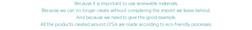 Because it is important to use renewable materials,
Because we can no longer create without considering the imprint we leave behind,
And because we need to give the good example,
All the products created around LÝSA are made according to eco-friendly processes.